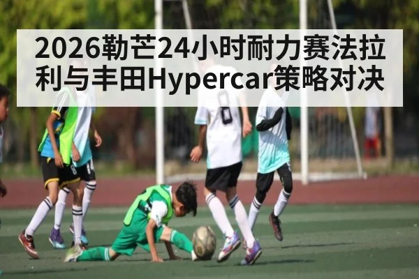 2026勒芒24小时耐力赛法拉利与丰田Hypercar策略对决