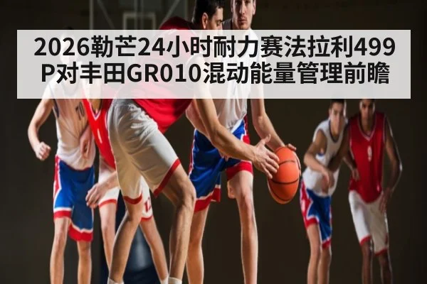 2026勒芒24小时耐力赛法拉利499P对丰田GR010混动能量管理前瞻